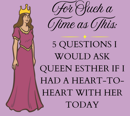 For Such a Time as This: 5 Questions I Would Ask Queen Esther If I Have a Heart-to-Heart with Her Today